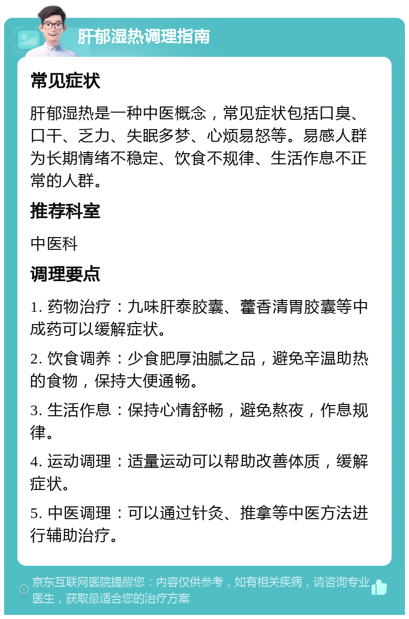 肝郁湿热调理指南 常见症状 肝郁湿热是一种中医概念，常见症状包括口臭、口干、乏力、失眠多梦、心烦易怒等。易感人群为长期情绪不稳定、饮食不规律、生活作息不正常的人群。 推荐科室 中医科 调理要点 1. 药物治疗：九味肝泰胶囊、藿香清胃胶囊等中成药可以缓解症状。 2. 饮食调养：少食肥厚油腻之品，避免辛温助热的食物，保持大便通畅。 3. 生活作息：保持心情舒畅，避免熬夜，作息规律。 4. 运动调理：适量运动可以帮助改善体质，缓解症状。 5. 中医调理：可以通过针灸、推拿等中医方法进行辅助治疗。