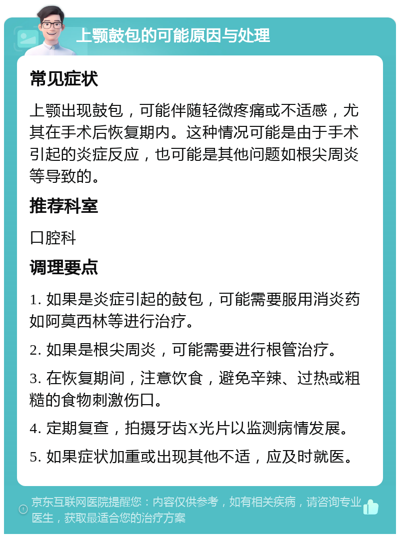 上颚鼓包的可能原因与处理 常见症状 上颚出现鼓包，可能伴随轻微疼痛或不适感，尤其在手术后恢复期内。这种情况可能是由于手术引起的炎症反应，也可能是其他问题如根尖周炎等导致的。 推荐科室 口腔科 调理要点 1. 如果是炎症引起的鼓包，可能需要服用消炎药如阿莫西林等进行治疗。 2. 如果是根尖周炎，可能需要进行根管治疗。 3. 在恢复期间，注意饮食，避免辛辣、过热或粗糙的食物刺激伤口。 4. 定期复查，拍摄牙齿X光片以监测病情发展。 5. 如果症状加重或出现其他不适，应及时就医。