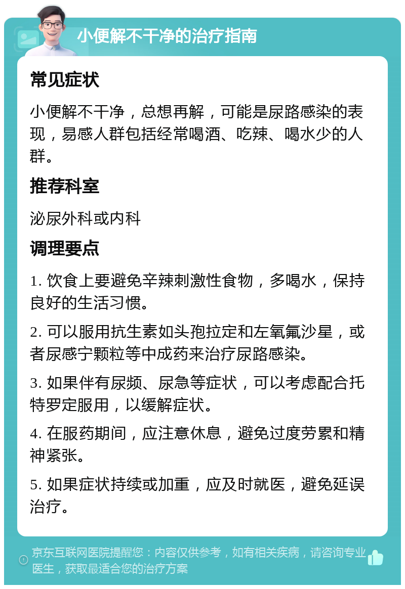 小便解不干净的治疗指南 常见症状 小便解不干净，总想再解，可能是尿路感染的表现，易感人群包括经常喝酒、吃辣、喝水少的人群。 推荐科室 泌尿外科或内科 调理要点 1. 饮食上要避免辛辣刺激性食物，多喝水，保持良好的生活习惯。 2. 可以服用抗生素如头孢拉定和左氧氟沙星，或者尿感宁颗粒等中成药来治疗尿路感染。 3. 如果伴有尿频、尿急等症状，可以考虑配合托特罗定服用，以缓解症状。 4. 在服药期间，应注意休息，避免过度劳累和精神紧张。 5. 如果症状持续或加重，应及时就医，避免延误治疗。