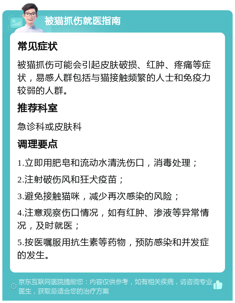 被猫抓伤就医指南 常见症状 被猫抓伤可能会引起皮肤破损、红肿、疼痛等症状，易感人群包括与猫接触频繁的人士和免疫力较弱的人群。 推荐科室 急诊科或皮肤科 调理要点 1.立即用肥皂和流动水清洗伤口，消毒处理； 2.注射破伤风和狂犬疫苗； 3.避免接触猫咪，减少再次感染的风险； 4.注意观察伤口情况，如有红肿、渗液等异常情况，及时就医； 5.按医嘱服用抗生素等药物，预防感染和并发症的发生。