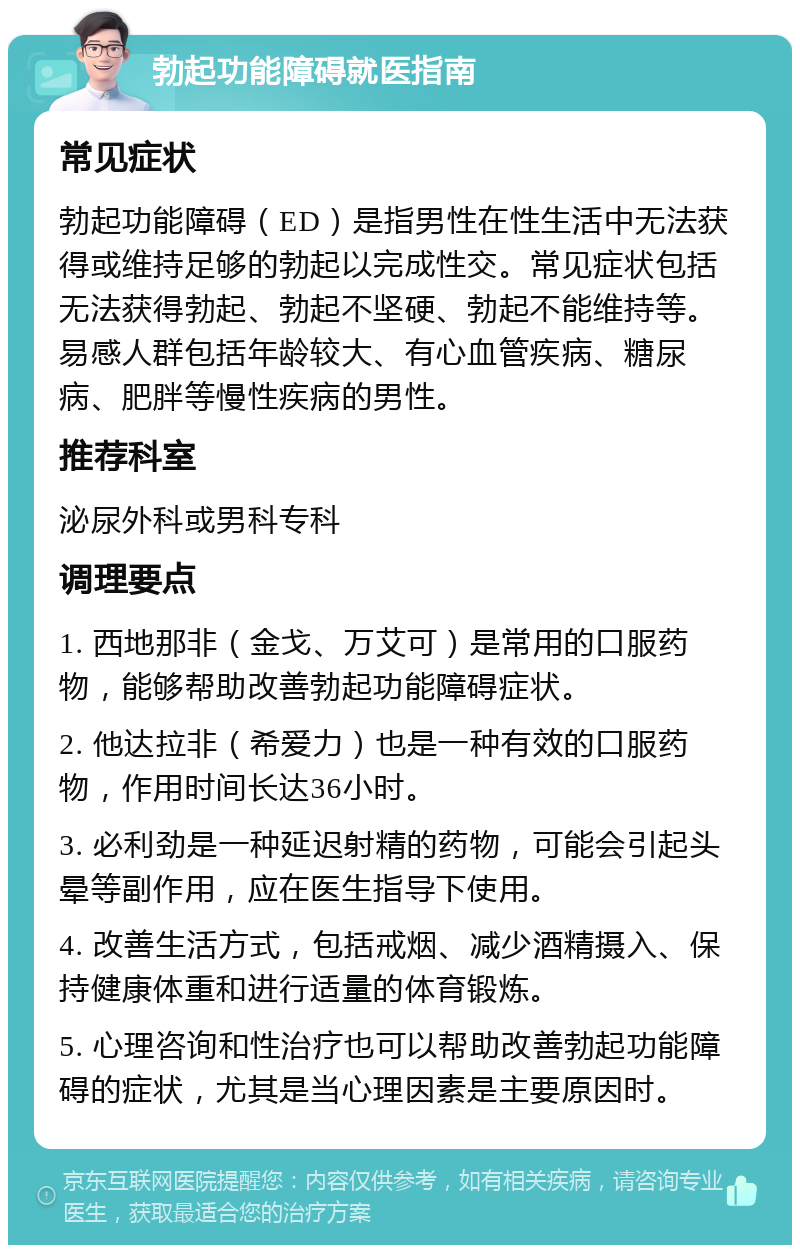 勃起功能障碍就医指南 常见症状 勃起功能障碍（ED）是指男性在性生活中无法获得或维持足够的勃起以完成性交。常见症状包括无法获得勃起、勃起不坚硬、勃起不能维持等。易感人群包括年龄较大、有心血管疾病、糖尿病、肥胖等慢性疾病的男性。 推荐科室 泌尿外科或男科专科 调理要点 1. 西地那非（金戈、万艾可）是常用的口服药物，能够帮助改善勃起功能障碍症状。 2. 他达拉非（希爱力）也是一种有效的口服药物，作用时间长达36小时。 3. 必利劲是一种延迟射精的药物，可能会引起头晕等副作用，应在医生指导下使用。 4. 改善生活方式，包括戒烟、减少酒精摄入、保持健康体重和进行适量的体育锻炼。 5. 心理咨询和性治疗也可以帮助改善勃起功能障碍的症状，尤其是当心理因素是主要原因时。