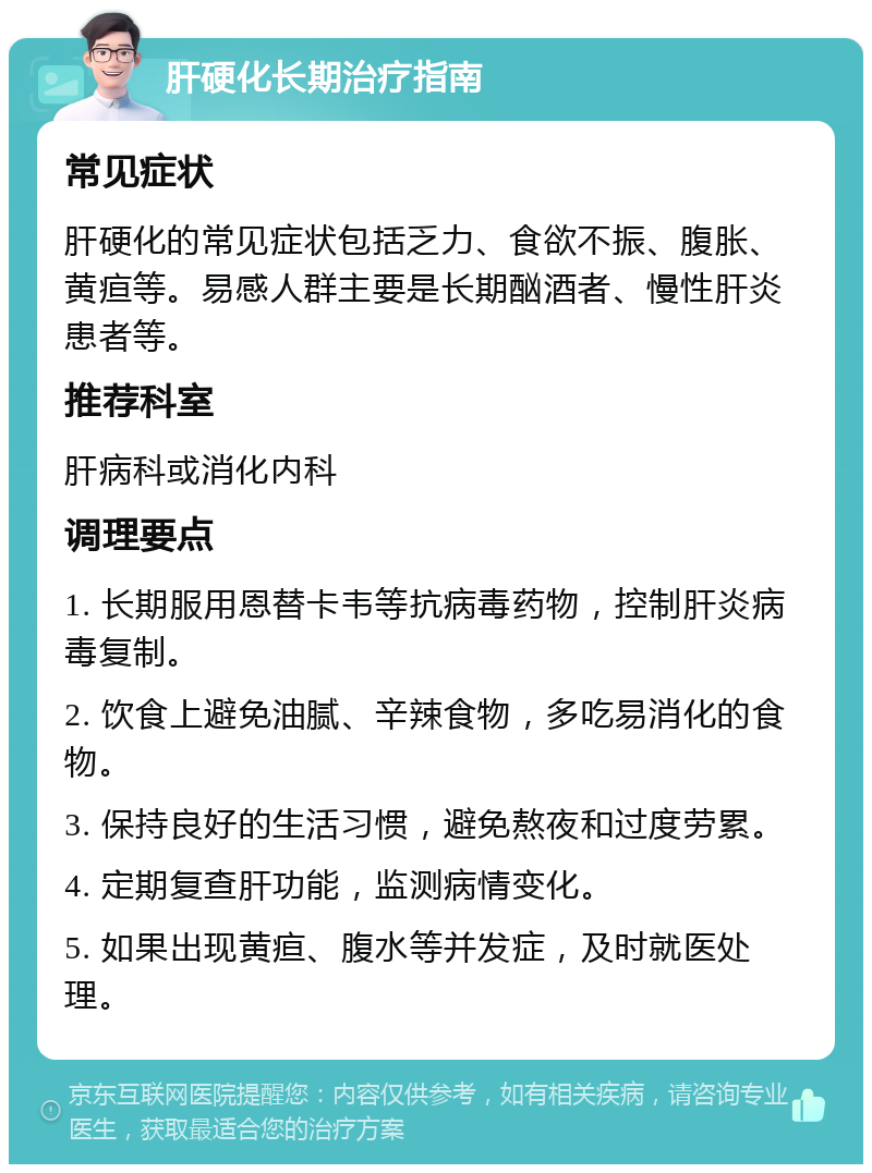 肝硬化长期治疗指南 常见症状 肝硬化的常见症状包括乏力、食欲不振、腹胀、黄疸等。易感人群主要是长期酗酒者、慢性肝炎患者等。 推荐科室 肝病科或消化内科 调理要点 1. 长期服用恩替卡韦等抗病毒药物，控制肝炎病毒复制。 2. 饮食上避免油腻、辛辣食物，多吃易消化的食物。 3. 保持良好的生活习惯，避免熬夜和过度劳累。 4. 定期复查肝功能，监测病情变化。 5. 如果出现黄疸、腹水等并发症，及时就医处理。