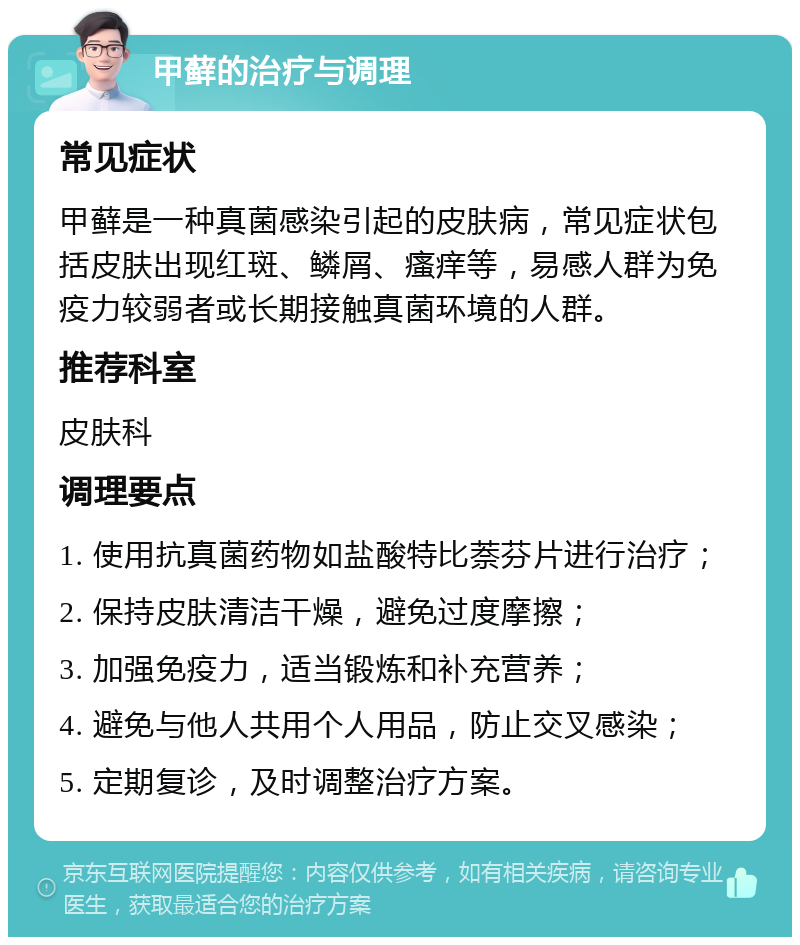 甲藓的治疗与调理 常见症状 甲藓是一种真菌感染引起的皮肤病，常见症状包括皮肤出现红斑、鳞屑、瘙痒等，易感人群为免疫力较弱者或长期接触真菌环境的人群。 推荐科室 皮肤科 调理要点 1. 使用抗真菌药物如盐酸特比萘芬片进行治疗； 2. 保持皮肤清洁干燥，避免过度摩擦； 3. 加强免疫力，适当锻炼和补充营养； 4. 避免与他人共用个人用品，防止交叉感染； 5. 定期复诊，及时调整治疗方案。