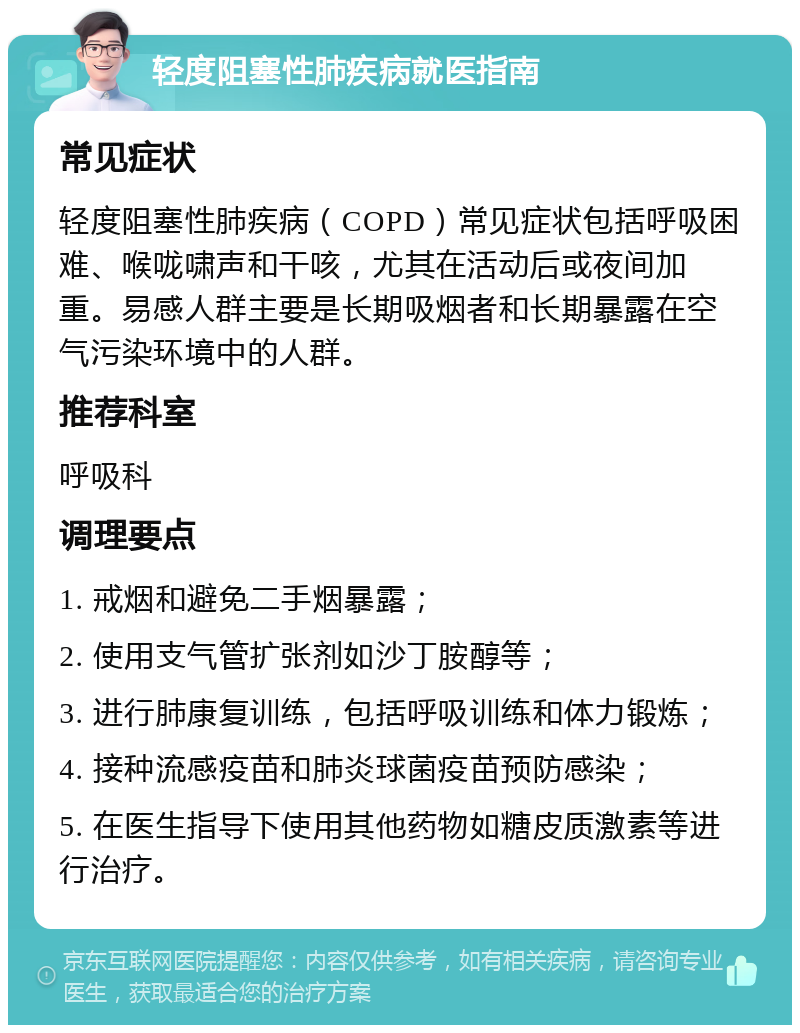 轻度阻塞性肺疾病就医指南 常见症状 轻度阻塞性肺疾病（COPD）常见症状包括呼吸困难、喉咙啸声和干咳，尤其在活动后或夜间加重。易感人群主要是长期吸烟者和长期暴露在空气污染环境中的人群。 推荐科室 呼吸科 调理要点 1. 戒烟和避免二手烟暴露； 2. 使用支气管扩张剂如沙丁胺醇等； 3. 进行肺康复训练，包括呼吸训练和体力锻炼； 4. 接种流感疫苗和肺炎球菌疫苗预防感染； 5. 在医生指导下使用其他药物如糖皮质激素等进行治疗。