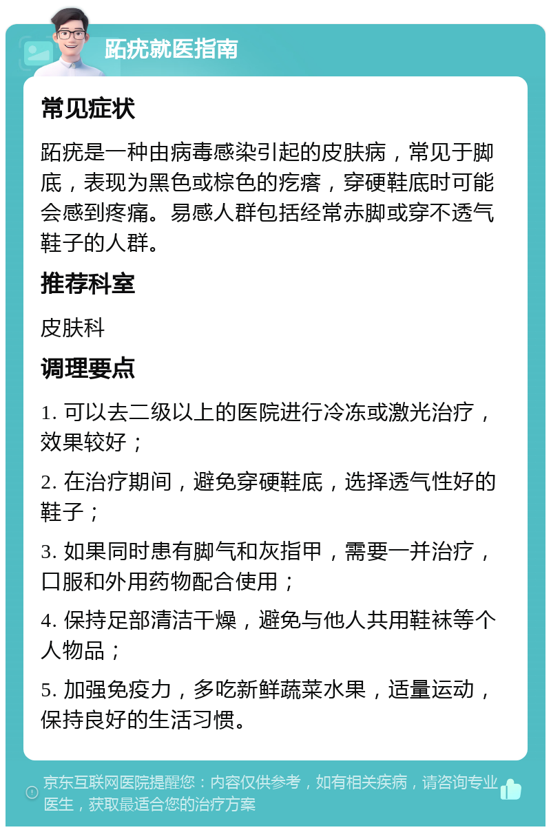 跖疣就医指南 常见症状 跖疣是一种由病毒感染引起的皮肤病，常见于脚底，表现为黑色或棕色的疙瘩，穿硬鞋底时可能会感到疼痛。易感人群包括经常赤脚或穿不透气鞋子的人群。 推荐科室 皮肤科 调理要点 1. 可以去二级以上的医院进行冷冻或激光治疗，效果较好； 2. 在治疗期间，避免穿硬鞋底，选择透气性好的鞋子； 3. 如果同时患有脚气和灰指甲，需要一并治疗，口服和外用药物配合使用； 4. 保持足部清洁干燥，避免与他人共用鞋袜等个人物品； 5. 加强免疫力，多吃新鲜蔬菜水果，适量运动，保持良好的生活习惯。