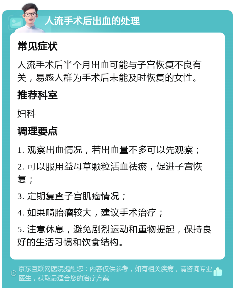 人流手术后出血的处理 常见症状 人流手术后半个月出血可能与子宫恢复不良有关，易感人群为手术后未能及时恢复的女性。 推荐科室 妇科 调理要点 1. 观察出血情况，若出血量不多可以先观察； 2. 可以服用益母草颗粒活血祛瘀，促进子宫恢复； 3. 定期复查子宫肌瘤情况； 4. 如果畸胎瘤较大，建议手术治疗； 5. 注意休息，避免剧烈运动和重物提起，保持良好的生活习惯和饮食结构。