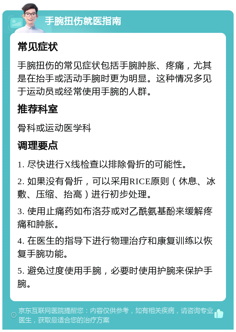 手腕扭伤就医指南 常见症状 手腕扭伤的常见症状包括手腕肿胀、疼痛，尤其是在抬手或活动手腕时更为明显。这种情况多见于运动员或经常使用手腕的人群。 推荐科室 骨科或运动医学科 调理要点 1. 尽快进行X线检查以排除骨折的可能性。 2. 如果没有骨折，可以采用RICE原则（休息、冰敷、压缩、抬高）进行初步处理。 3. 使用止痛药如布洛芬或对乙酰氨基酚来缓解疼痛和肿胀。 4. 在医生的指导下进行物理治疗和康复训练以恢复手腕功能。 5. 避免过度使用手腕，必要时使用护腕来保护手腕。