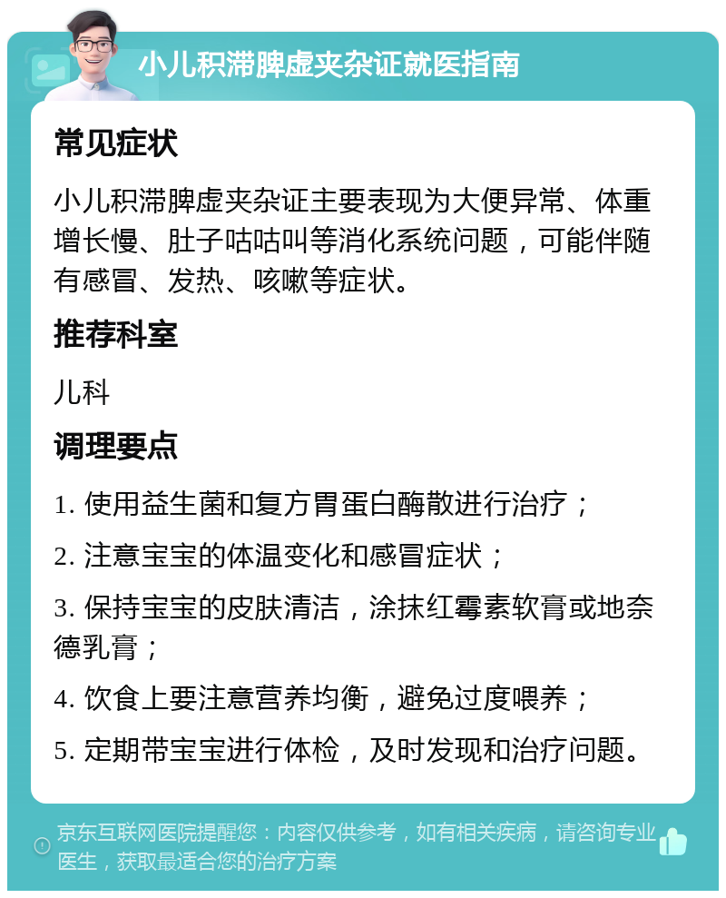 小儿积滞脾虚夹杂证就医指南 常见症状 小儿积滞脾虚夹杂证主要表现为大便异常、体重增长慢、肚子咕咕叫等消化系统问题，可能伴随有感冒、发热、咳嗽等症状。 推荐科室 儿科 调理要点 1. 使用益生菌和复方胃蛋白酶散进行治疗； 2. 注意宝宝的体温变化和感冒症状； 3. 保持宝宝的皮肤清洁，涂抹红霉素软膏或地奈德乳膏； 4. 饮食上要注意营养均衡，避免过度喂养； 5. 定期带宝宝进行体检，及时发现和治疗问题。