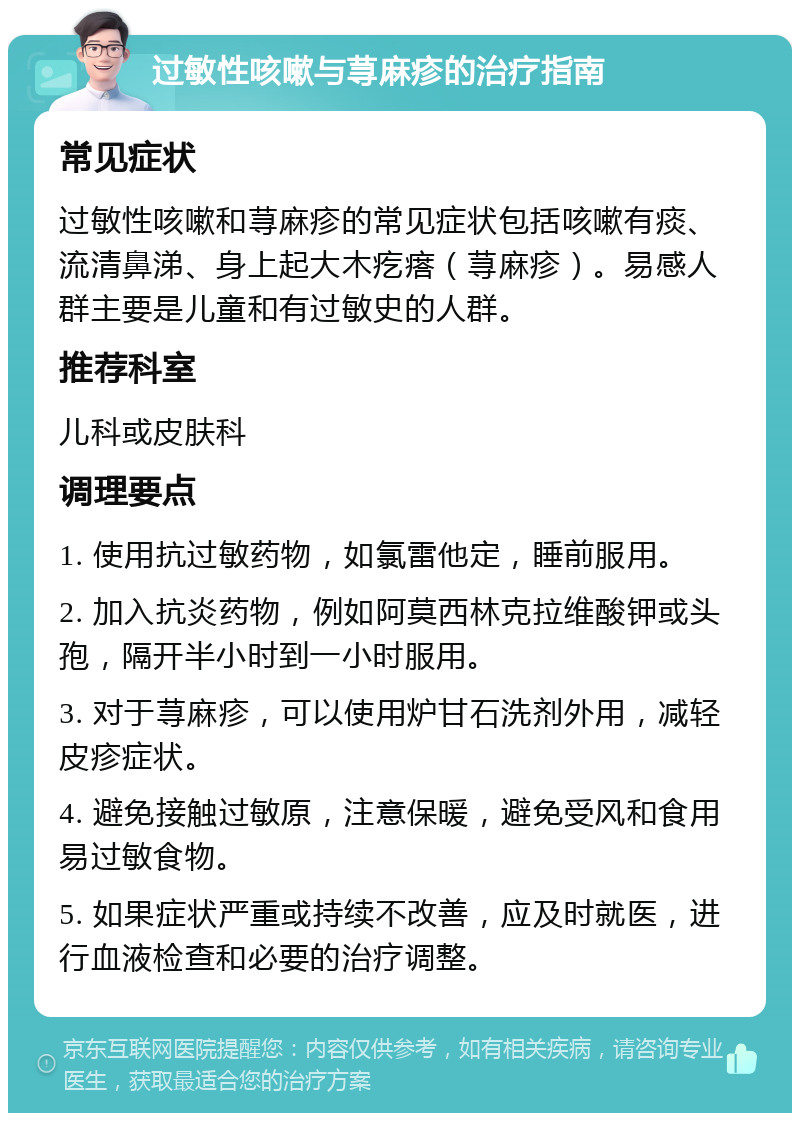 过敏性咳嗽与荨麻疹的治疗指南 常见症状 过敏性咳嗽和荨麻疹的常见症状包括咳嗽有痰、流清鼻涕、身上起大木疙瘩（荨麻疹）。易感人群主要是儿童和有过敏史的人群。 推荐科室 儿科或皮肤科 调理要点 1. 使用抗过敏药物，如氯雷他定，睡前服用。 2. 加入抗炎药物，例如阿莫西林克拉维酸钾或头孢，隔开半小时到一小时服用。 3. 对于荨麻疹，可以使用炉甘石洗剂外用，减轻皮疹症状。 4. 避免接触过敏原，注意保暖，避免受风和食用易过敏食物。 5. 如果症状严重或持续不改善，应及时就医，进行血液检查和必要的治疗调整。