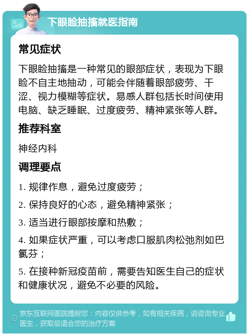 下眼睑抽搐就医指南 常见症状 下眼睑抽搐是一种常见的眼部症状，表现为下眼睑不自主地抽动，可能会伴随着眼部疲劳、干涩、视力模糊等症状。易感人群包括长时间使用电脑、缺乏睡眠、过度疲劳、精神紧张等人群。 推荐科室 神经内科 调理要点 1. 规律作息，避免过度疲劳； 2. 保持良好的心态，避免精神紧张； 3. 适当进行眼部按摩和热敷； 4. 如果症状严重，可以考虑口服肌肉松弛剂如巴氯芬； 5. 在接种新冠疫苗前，需要告知医生自己的症状和健康状况，避免不必要的风险。