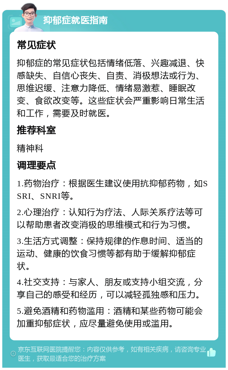 抑郁症就医指南 常见症状 抑郁症的常见症状包括情绪低落、兴趣减退、快感缺失、自信心丧失、自责、消极想法或行为、思维迟缓、注意力降低、情绪易激惹、睡眠改变、食欲改变等。这些症状会严重影响日常生活和工作，需要及时就医。 推荐科室 精神科 调理要点 1.药物治疗：根据医生建议使用抗抑郁药物，如SSRI、SNRI等。 2.心理治疗：认知行为疗法、人际关系疗法等可以帮助患者改变消极的思维模式和行为习惯。 3.生活方式调整：保持规律的作息时间、适当的运动、健康的饮食习惯等都有助于缓解抑郁症状。 4.社交支持：与家人、朋友或支持小组交流，分享自己的感受和经历，可以减轻孤独感和压力。 5.避免酒精和药物滥用：酒精和某些药物可能会加重抑郁症状，应尽量避免使用或滥用。