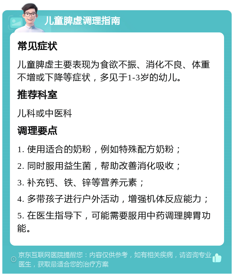 儿童脾虚调理指南 常见症状 儿童脾虚主要表现为食欲不振、消化不良、体重不增或下降等症状，多见于1-3岁的幼儿。 推荐科室 儿科或中医科 调理要点 1. 使用适合的奶粉，例如特殊配方奶粉； 2. 同时服用益生菌，帮助改善消化吸收； 3. 补充钙、铁、锌等营养元素； 4. 多带孩子进行户外活动，增强机体反应能力； 5. 在医生指导下，可能需要服用中药调理脾胃功能。