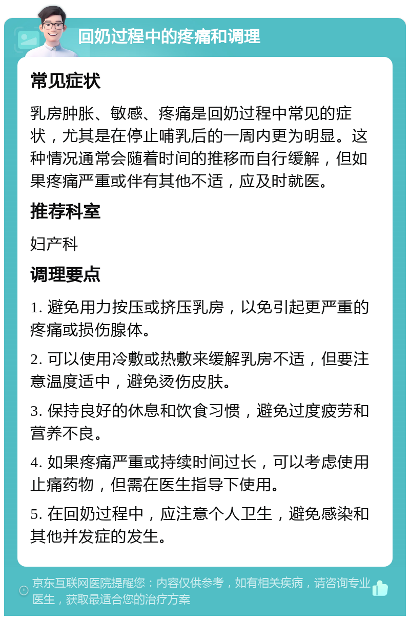 回奶过程中的疼痛和调理 常见症状 乳房肿胀、敏感、疼痛是回奶过程中常见的症状，尤其是在停止哺乳后的一周内更为明显。这种情况通常会随着时间的推移而自行缓解，但如果疼痛严重或伴有其他不适，应及时就医。 推荐科室 妇产科 调理要点 1. 避免用力按压或挤压乳房，以免引起更严重的疼痛或损伤腺体。 2. 可以使用冷敷或热敷来缓解乳房不适，但要注意温度适中，避免烫伤皮肤。 3. 保持良好的休息和饮食习惯，避免过度疲劳和营养不良。 4. 如果疼痛严重或持续时间过长，可以考虑使用止痛药物，但需在医生指导下使用。 5. 在回奶过程中，应注意个人卫生，避免感染和其他并发症的发生。