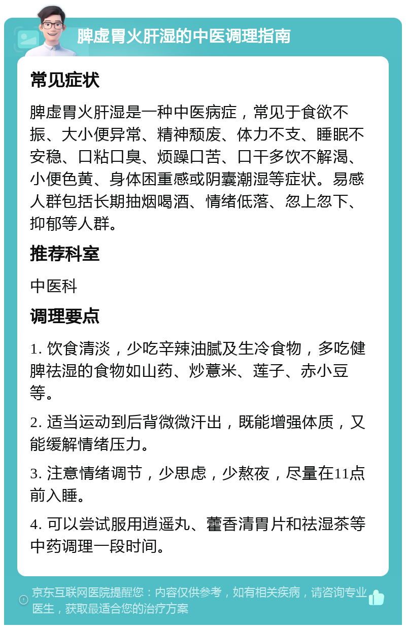 脾虚胃火肝湿的中医调理指南 常见症状 脾虚胃火肝湿是一种中医病症，常见于食欲不振、大小便异常、精神颓废、体力不支、睡眠不安稳、口粘口臭、烦躁口苦、口干多饮不解渴、小便色黄、身体困重感或阴囊潮湿等症状。易感人群包括长期抽烟喝酒、情绪低落、忽上忽下、抑郁等人群。 推荐科室 中医科 调理要点 1. 饮食清淡，少吃辛辣油腻及生冷食物，多吃健脾祛湿的食物如山药、炒薏米、莲子、赤小豆等。 2. 适当运动到后背微微汗出，既能增强体质，又能缓解情绪压力。 3. 注意情绪调节，少思虑，少熬夜，尽量在11点前入睡。 4. 可以尝试服用逍遥丸、藿香清胃片和祛湿茶等中药调理一段时间。