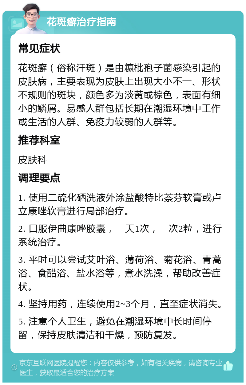 花斑癣治疗指南 常见症状 花斑癣（俗称汗斑）是由糠枇孢子菌感染引起的皮肤病，主要表现为皮肤上出现大小不一、形状不规则的斑块，颜色多为淡黄或棕色，表面有细小的鳞屑。易感人群包括长期在潮湿环境中工作或生活的人群、免疫力较弱的人群等。 推荐科室 皮肤科 调理要点 1. 使用二硫化硒洗液外涂盐酸特比萘芬软膏或卢立康唑软膏进行局部治疗。 2. 口服伊曲康唑胶囊，一天1次，一次2粒，进行系统治疗。 3. 平时可以尝试艾叶浴、薄荷浴、菊花浴、青蒿浴、食醋浴、盐水浴等，煮水洗澡，帮助改善症状。 4. 坚持用药，连续使用2~3个月，直至症状消失。 5. 注意个人卫生，避免在潮湿环境中长时间停留，保持皮肤清洁和干燥，预防复发。