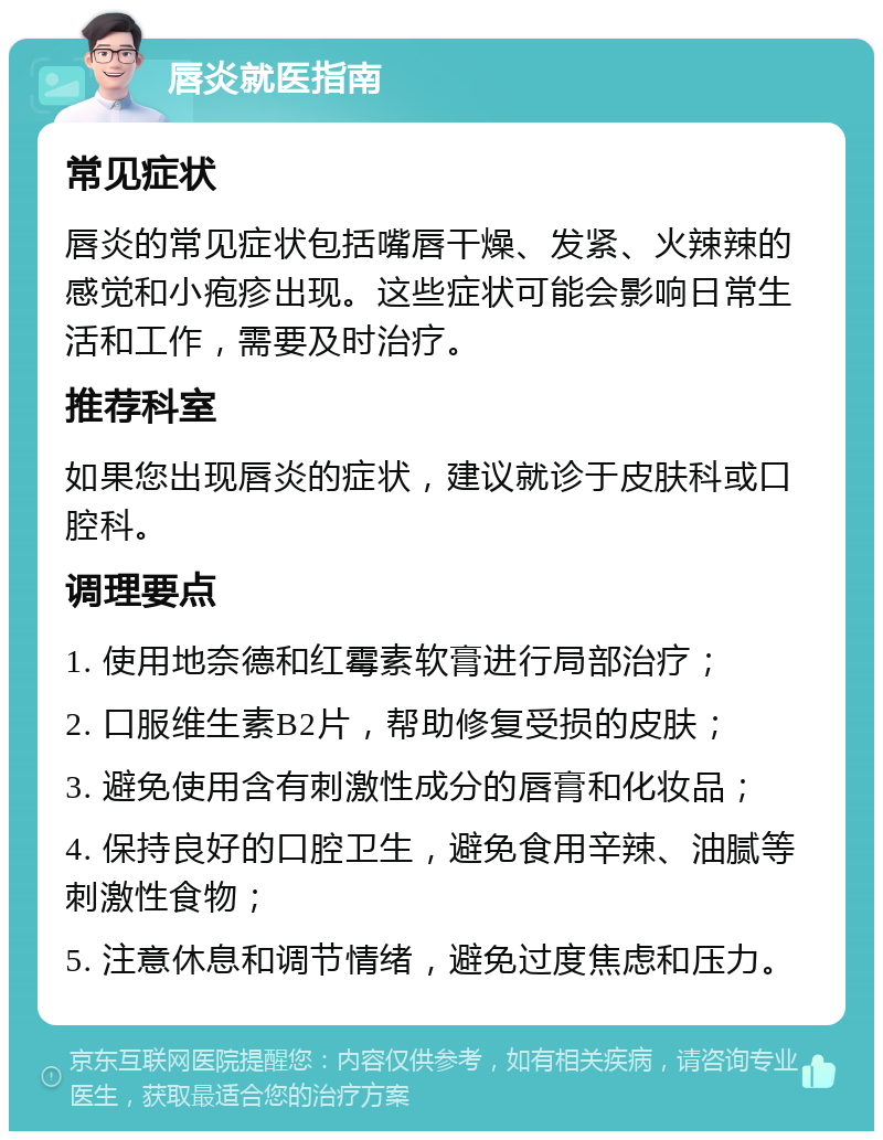 唇炎就医指南 常见症状 唇炎的常见症状包括嘴唇干燥、发紧、火辣辣的感觉和小疱疹出现。这些症状可能会影响日常生活和工作，需要及时治疗。 推荐科室 如果您出现唇炎的症状，建议就诊于皮肤科或口腔科。 调理要点 1. 使用地奈德和红霉素软膏进行局部治疗； 2. 口服维生素B2片，帮助修复受损的皮肤； 3. 避免使用含有刺激性成分的唇膏和化妆品； 4. 保持良好的口腔卫生，避免食用辛辣、油腻等刺激性食物； 5. 注意休息和调节情绪，避免过度焦虑和压力。