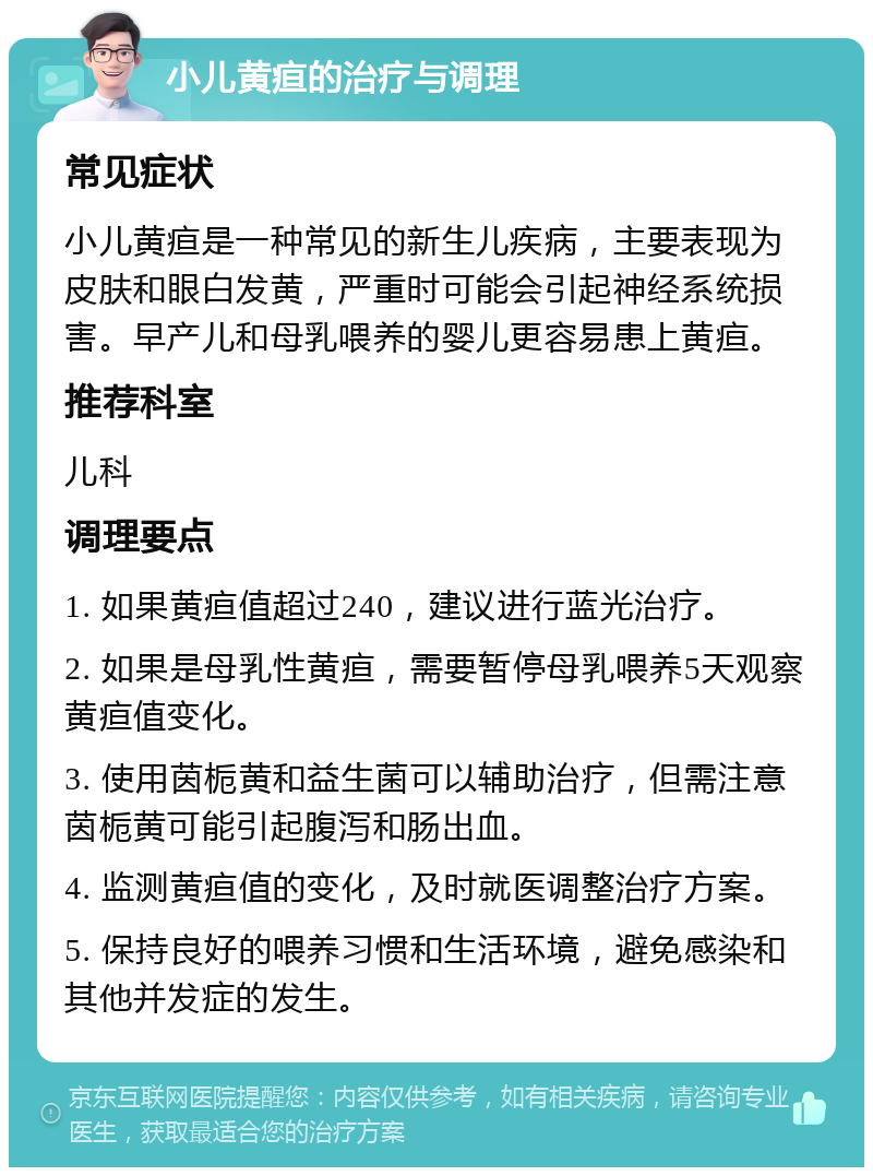 小儿黄疸的治疗与调理 常见症状 小儿黄疸是一种常见的新生儿疾病，主要表现为皮肤和眼白发黄，严重时可能会引起神经系统损害。早产儿和母乳喂养的婴儿更容易患上黄疸。 推荐科室 儿科 调理要点 1. 如果黄疸值超过240，建议进行蓝光治疗。 2. 如果是母乳性黄疸，需要暂停母乳喂养5天观察黄疸值变化。 3. 使用茵栀黄和益生菌可以辅助治疗，但需注意茵栀黄可能引起腹泻和肠出血。 4. 监测黄疸值的变化，及时就医调整治疗方案。 5. 保持良好的喂养习惯和生活环境，避免感染和其他并发症的发生。