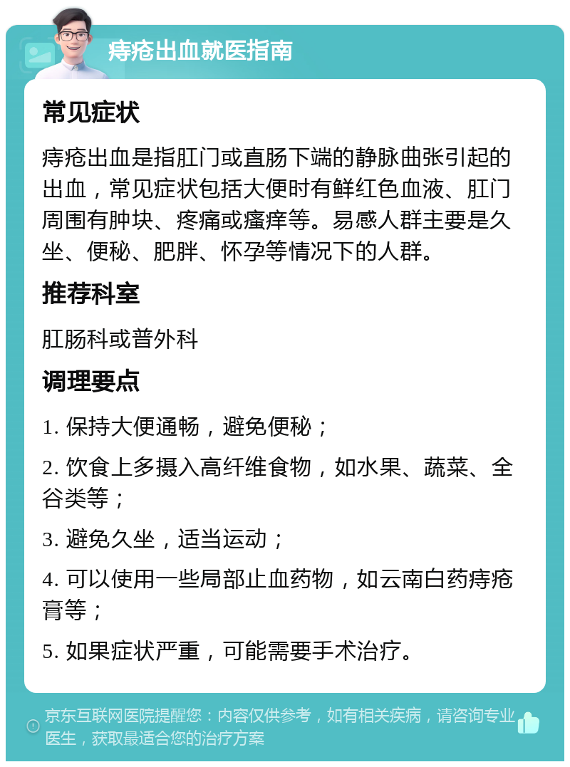 痔疮出血就医指南 常见症状 痔疮出血是指肛门或直肠下端的静脉曲张引起的出血，常见症状包括大便时有鲜红色血液、肛门周围有肿块、疼痛或瘙痒等。易感人群主要是久坐、便秘、肥胖、怀孕等情况下的人群。 推荐科室 肛肠科或普外科 调理要点 1. 保持大便通畅，避免便秘； 2. 饮食上多摄入高纤维食物，如水果、蔬菜、全谷类等； 3. 避免久坐，适当运动； 4. 可以使用一些局部止血药物，如云南白药痔疮膏等； 5. 如果症状严重，可能需要手术治疗。