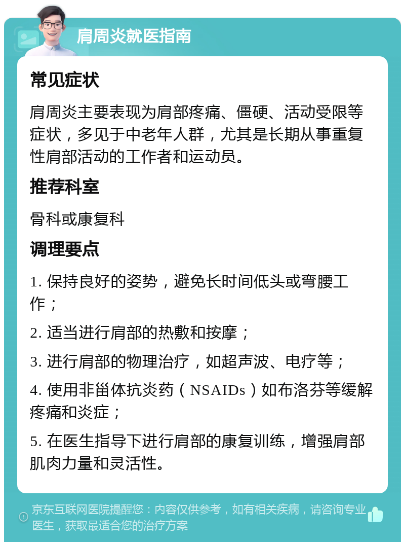 肩周炎就医指南 常见症状 肩周炎主要表现为肩部疼痛、僵硬、活动受限等症状，多见于中老年人群，尤其是长期从事重复性肩部活动的工作者和运动员。 推荐科室 骨科或康复科 调理要点 1. 保持良好的姿势，避免长时间低头或弯腰工作； 2. 适当进行肩部的热敷和按摩； 3. 进行肩部的物理治疗，如超声波、电疗等； 4. 使用非甾体抗炎药（NSAIDs）如布洛芬等缓解疼痛和炎症； 5. 在医生指导下进行肩部的康复训练，增强肩部肌肉力量和灵活性。