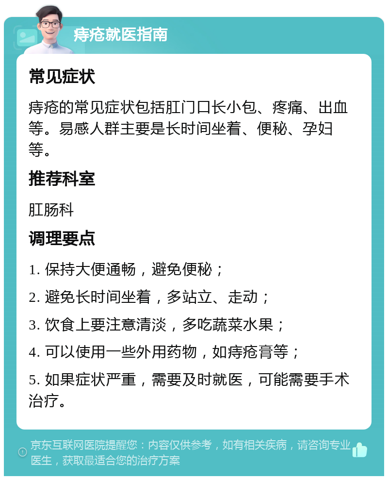 痔疮就医指南 常见症状 痔疮的常见症状包括肛门口长小包、疼痛、出血等。易感人群主要是长时间坐着、便秘、孕妇等。 推荐科室 肛肠科 调理要点 1. 保持大便通畅，避免便秘； 2. 避免长时间坐着，多站立、走动； 3. 饮食上要注意清淡，多吃蔬菜水果； 4. 可以使用一些外用药物，如痔疮膏等； 5. 如果症状严重，需要及时就医，可能需要手术治疗。