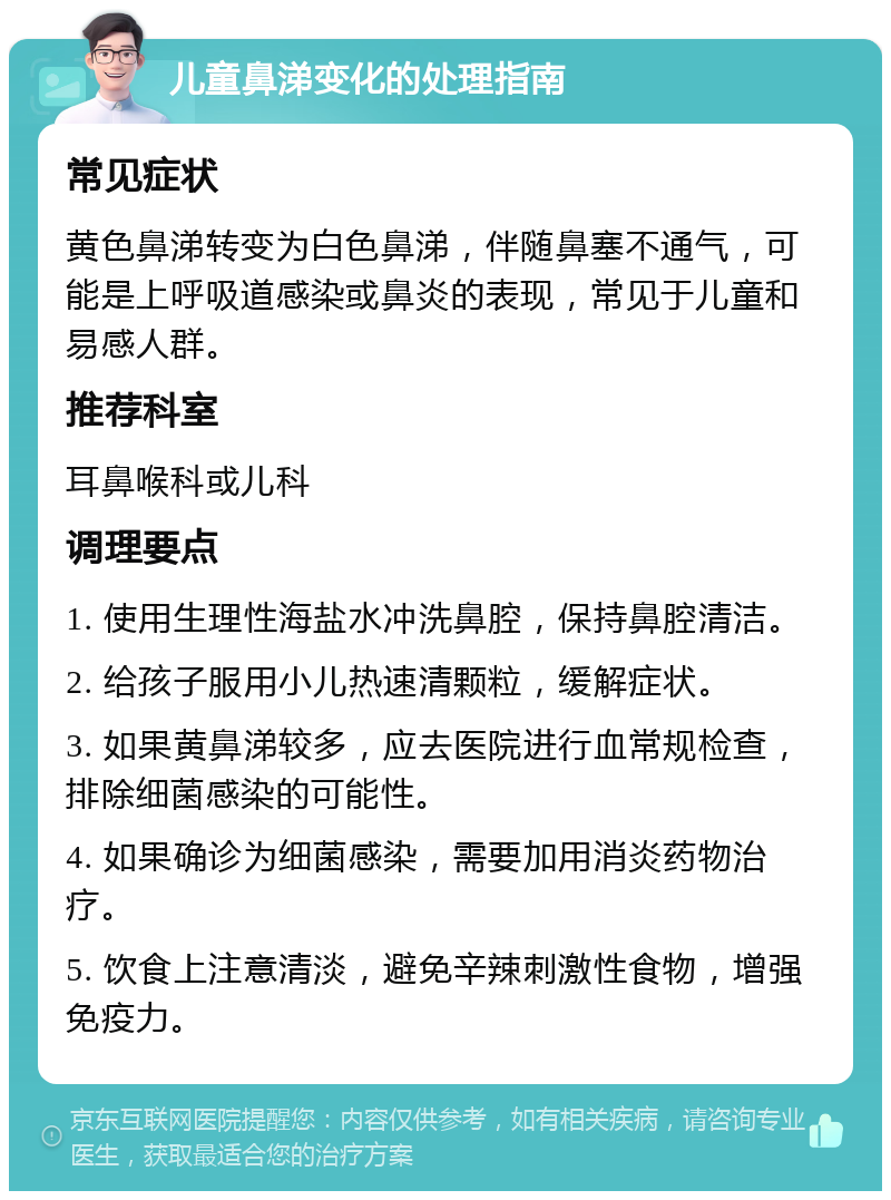 儿童鼻涕变化的处理指南 常见症状 黄色鼻涕转变为白色鼻涕，伴随鼻塞不通气，可能是上呼吸道感染或鼻炎的表现，常见于儿童和易感人群。 推荐科室 耳鼻喉科或儿科 调理要点 1. 使用生理性海盐水冲洗鼻腔，保持鼻腔清洁。 2. 给孩子服用小儿热速清颗粒，缓解症状。 3. 如果黄鼻涕较多，应去医院进行血常规检查，排除细菌感染的可能性。 4. 如果确诊为细菌感染，需要加用消炎药物治疗。 5. 饮食上注意清淡，避免辛辣刺激性食物，增强免疫力。