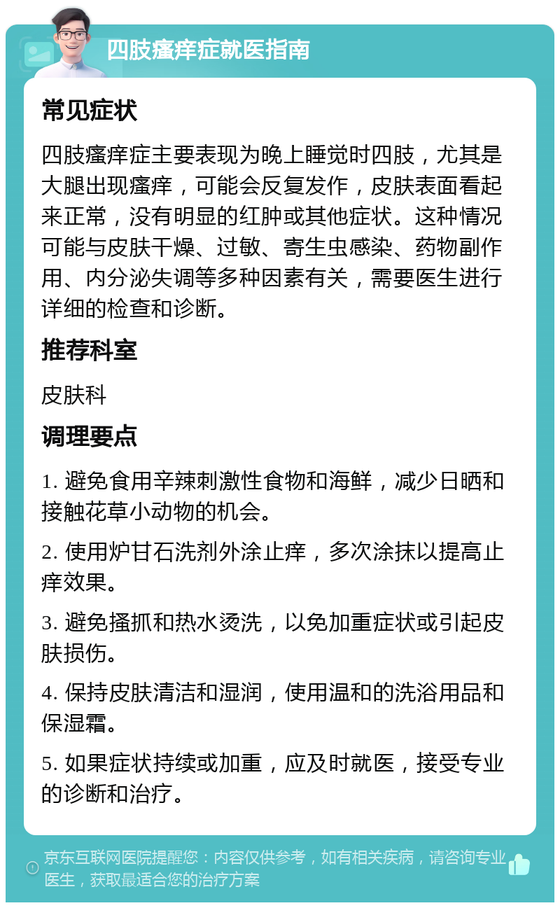 四肢瘙痒症就医指南 常见症状 四肢瘙痒症主要表现为晚上睡觉时四肢，尤其是大腿出现瘙痒，可能会反复发作，皮肤表面看起来正常，没有明显的红肿或其他症状。这种情况可能与皮肤干燥、过敏、寄生虫感染、药物副作用、内分泌失调等多种因素有关，需要医生进行详细的检查和诊断。 推荐科室 皮肤科 调理要点 1. 避免食用辛辣刺激性食物和海鲜，减少日晒和接触花草小动物的机会。 2. 使用炉甘石洗剂外涂止痒，多次涂抹以提高止痒效果。 3. 避免搔抓和热水烫洗，以免加重症状或引起皮肤损伤。 4. 保持皮肤清洁和湿润，使用温和的洗浴用品和保湿霜。 5. 如果症状持续或加重，应及时就医，接受专业的诊断和治疗。