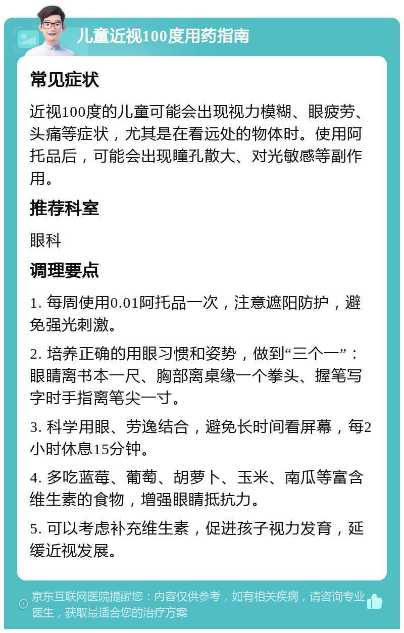 儿童近视100度用药指南 常见症状 近视100度的儿童可能会出现视力模糊、眼疲劳、头痛等症状，尤其是在看远处的物体时。使用阿托品后，可能会出现瞳孔散大、对光敏感等副作用。 推荐科室 眼科 调理要点 1. 每周使用0.01阿托品一次，注意遮阳防护，避免强光刺激。 2. 培养正确的用眼习惯和姿势，做到“三个一”：眼睛离书本一尺、胸部离桌缘一个拳头、握笔写字时手指离笔尖一寸。 3. 科学用眼、劳逸结合，避免长时间看屏幕，每2小时休息15分钟。 4. 多吃蓝莓、葡萄、胡萝卜、玉米、南瓜等富含维生素的食物，增强眼睛抵抗力。 5. 可以考虑补充维生素，促进孩子视力发育，延缓近视发展。