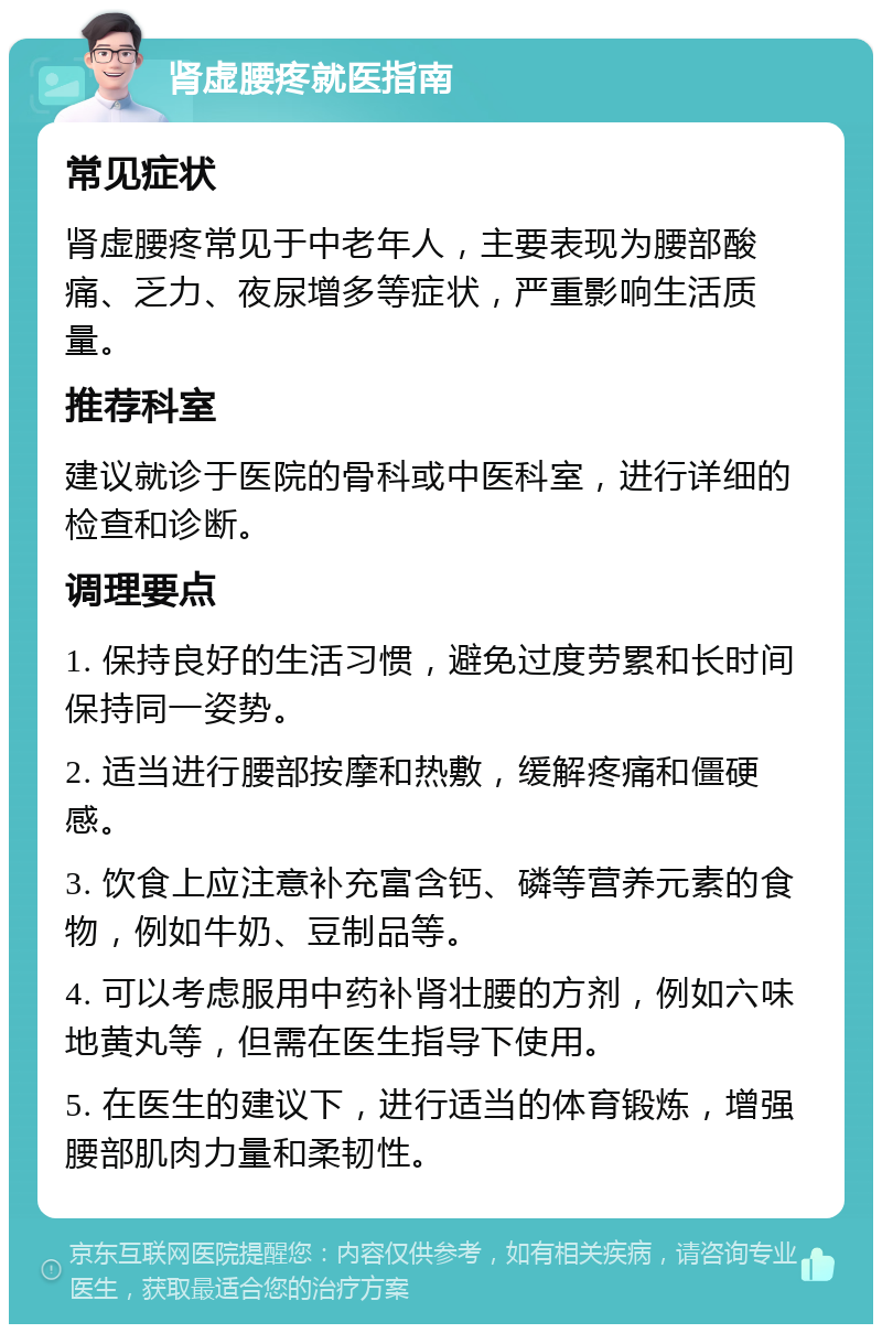 肾虚腰疼就医指南 常见症状 肾虚腰疼常见于中老年人，主要表现为腰部酸痛、乏力、夜尿增多等症状，严重影响生活质量。 推荐科室 建议就诊于医院的骨科或中医科室，进行详细的检查和诊断。 调理要点 1. 保持良好的生活习惯，避免过度劳累和长时间保持同一姿势。 2. 适当进行腰部按摩和热敷，缓解疼痛和僵硬感。 3. 饮食上应注意补充富含钙、磷等营养元素的食物，例如牛奶、豆制品等。 4. 可以考虑服用中药补肾壮腰的方剂，例如六味地黄丸等，但需在医生指导下使用。 5. 在医生的建议下，进行适当的体育锻炼，增强腰部肌肉力量和柔韧性。