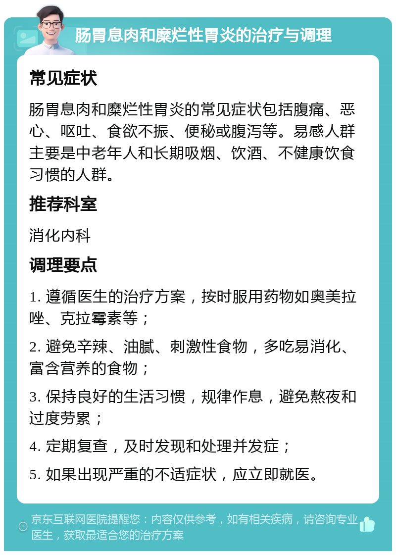 肠胃息肉和糜烂性胃炎的治疗与调理 常见症状 肠胃息肉和糜烂性胃炎的常见症状包括腹痛、恶心、呕吐、食欲不振、便秘或腹泻等。易感人群主要是中老年人和长期吸烟、饮酒、不健康饮食习惯的人群。 推荐科室 消化内科 调理要点 1. 遵循医生的治疗方案，按时服用药物如奥美拉唑、克拉霉素等； 2. 避免辛辣、油腻、刺激性食物，多吃易消化、富含营养的食物； 3. 保持良好的生活习惯，规律作息，避免熬夜和过度劳累； 4. 定期复查，及时发现和处理并发症； 5. 如果出现严重的不适症状，应立即就医。