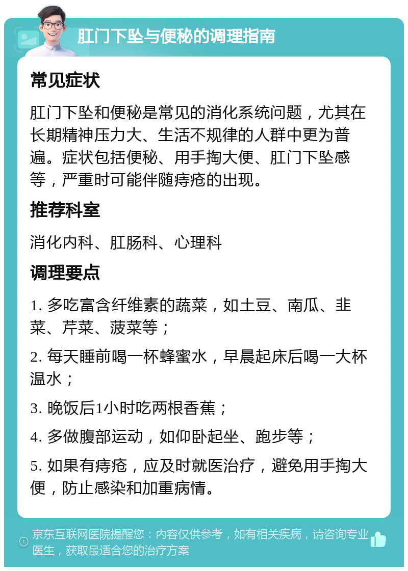 肛门下坠与便秘的调理指南 常见症状 肛门下坠和便秘是常见的消化系统问题，尤其在长期精神压力大、生活不规律的人群中更为普遍。症状包括便秘、用手掏大便、肛门下坠感等，严重时可能伴随痔疮的出现。 推荐科室 消化内科、肛肠科、心理科 调理要点 1. 多吃富含纤维素的蔬菜，如土豆、南瓜、韭菜、芹菜、菠菜等； 2. 每天睡前喝一杯蜂蜜水，早晨起床后喝一大杯温水； 3. 晚饭后1小时吃两根香蕉； 4. 多做腹部运动，如仰卧起坐、跑步等； 5. 如果有痔疮，应及时就医治疗，避免用手掏大便，防止感染和加重病情。