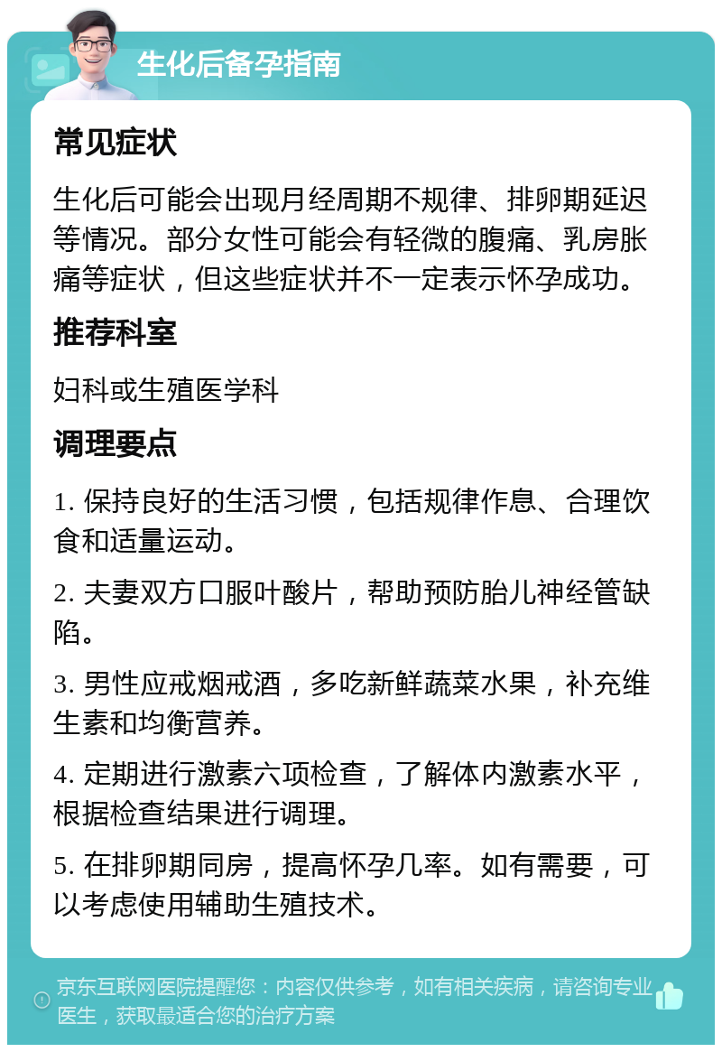 生化后备孕指南 常见症状 生化后可能会出现月经周期不规律、排卵期延迟等情况。部分女性可能会有轻微的腹痛、乳房胀痛等症状，但这些症状并不一定表示怀孕成功。 推荐科室 妇科或生殖医学科 调理要点 1. 保持良好的生活习惯，包括规律作息、合理饮食和适量运动。 2. 夫妻双方口服叶酸片，帮助预防胎儿神经管缺陷。 3. 男性应戒烟戒酒，多吃新鲜蔬菜水果，补充维生素和均衡营养。 4. 定期进行激素六项检查，了解体内激素水平，根据检查结果进行调理。 5. 在排卵期同房，提高怀孕几率。如有需要，可以考虑使用辅助生殖技术。