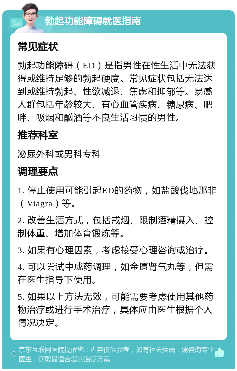 勃起功能障碍就医指南 常见症状 勃起功能障碍（ED）是指男性在性生活中无法获得或维持足够的勃起硬度。常见症状包括无法达到或维持勃起、性欲减退、焦虑和抑郁等。易感人群包括年龄较大、有心血管疾病、糖尿病、肥胖、吸烟和酗酒等不良生活习惯的男性。 推荐科室 泌尿外科或男科专科 调理要点 1. 停止使用可能引起ED的药物，如盐酸伐地那非（Viagra）等。 2. 改善生活方式，包括戒烟、限制酒精摄入、控制体重、增加体育锻炼等。 3. 如果有心理因素，考虑接受心理咨询或治疗。 4. 可以尝试中成药调理，如金匮肾气丸等，但需在医生指导下使用。 5. 如果以上方法无效，可能需要考虑使用其他药物治疗或进行手术治疗，具体应由医生根据个人情况决定。