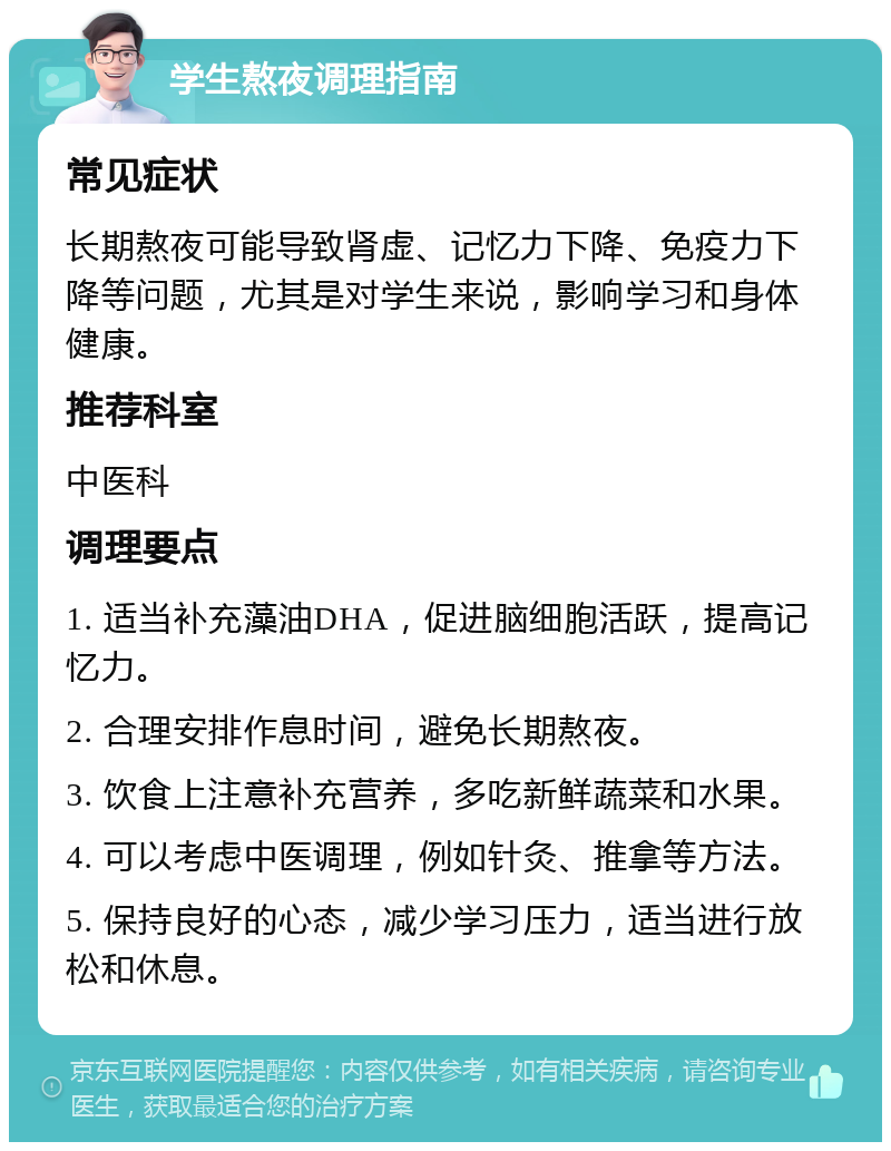 学生熬夜调理指南 常见症状 长期熬夜可能导致肾虚、记忆力下降、免疫力下降等问题，尤其是对学生来说，影响学习和身体健康。 推荐科室 中医科 调理要点 1. 适当补充藻油DHA，促进脑细胞活跃，提高记忆力。 2. 合理安排作息时间，避免长期熬夜。 3. 饮食上注意补充营养，多吃新鲜蔬菜和水果。 4. 可以考虑中医调理，例如针灸、推拿等方法。 5. 保持良好的心态，减少学习压力，适当进行放松和休息。