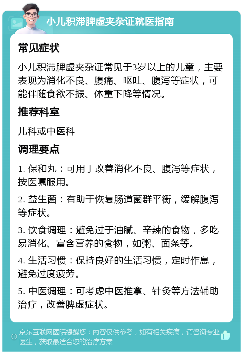 小儿积滞脾虚夹杂证就医指南 常见症状 小儿积滞脾虚夹杂证常见于3岁以上的儿童，主要表现为消化不良、腹痛、呕吐、腹泻等症状，可能伴随食欲不振、体重下降等情况。 推荐科室 儿科或中医科 调理要点 1. 保和丸：可用于改善消化不良、腹泻等症状，按医嘱服用。 2. 益生菌：有助于恢复肠道菌群平衡，缓解腹泻等症状。 3. 饮食调理：避免过于油腻、辛辣的食物，多吃易消化、富含营养的食物，如粥、面条等。 4. 生活习惯：保持良好的生活习惯，定时作息，避免过度疲劳。 5. 中医调理：可考虑中医推拿、针灸等方法辅助治疗，改善脾虚症状。