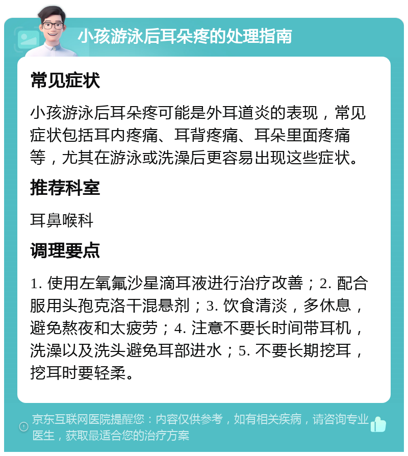 小孩游泳后耳朵疼的处理指南 常见症状 小孩游泳后耳朵疼可能是外耳道炎的表现，常见症状包括耳内疼痛、耳背疼痛、耳朵里面疼痛等，尤其在游泳或洗澡后更容易出现这些症状。 推荐科室 耳鼻喉科 调理要点 1. 使用左氧氟沙星滴耳液进行治疗改善；2. 配合服用头孢克洛干混悬剂；3. 饮食清淡，多休息，避免熬夜和太疲劳；4. 注意不要长时间带耳机，洗澡以及洗头避免耳部进水；5. 不要长期挖耳，挖耳时要轻柔。