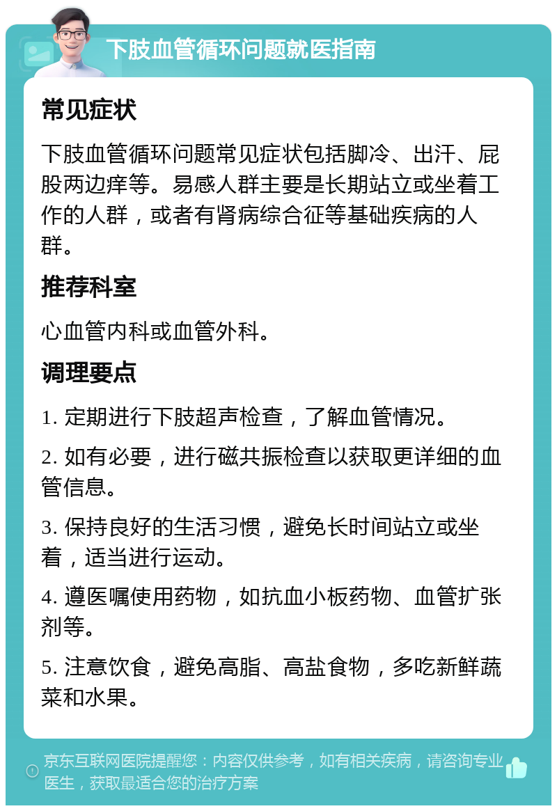 下肢血管循环问题就医指南 常见症状 下肢血管循环问题常见症状包括脚冷、出汗、屁股两边痒等。易感人群主要是长期站立或坐着工作的人群，或者有肾病综合征等基础疾病的人群。 推荐科室 心血管内科或血管外科。 调理要点 1. 定期进行下肢超声检查，了解血管情况。 2. 如有必要，进行磁共振检查以获取更详细的血管信息。 3. 保持良好的生活习惯，避免长时间站立或坐着，适当进行运动。 4. 遵医嘱使用药物，如抗血小板药物、血管扩张剂等。 5. 注意饮食，避免高脂、高盐食物，多吃新鲜蔬菜和水果。