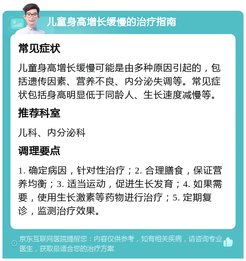 儿童身高增长缓慢的治疗指南 常见症状 儿童身高增长缓慢可能是由多种原因引起的，包括遗传因素、营养不良、内分泌失调等。常见症状包括身高明显低于同龄人、生长速度减慢等。 推荐科室 儿科、内分泌科 调理要点 1. 确定病因，针对性治疗；2. 合理膳食，保证营养均衡；3. 适当运动，促进生长发育；4. 如果需要，使用生长激素等药物进行治疗；5. 定期复诊，监测治疗效果。