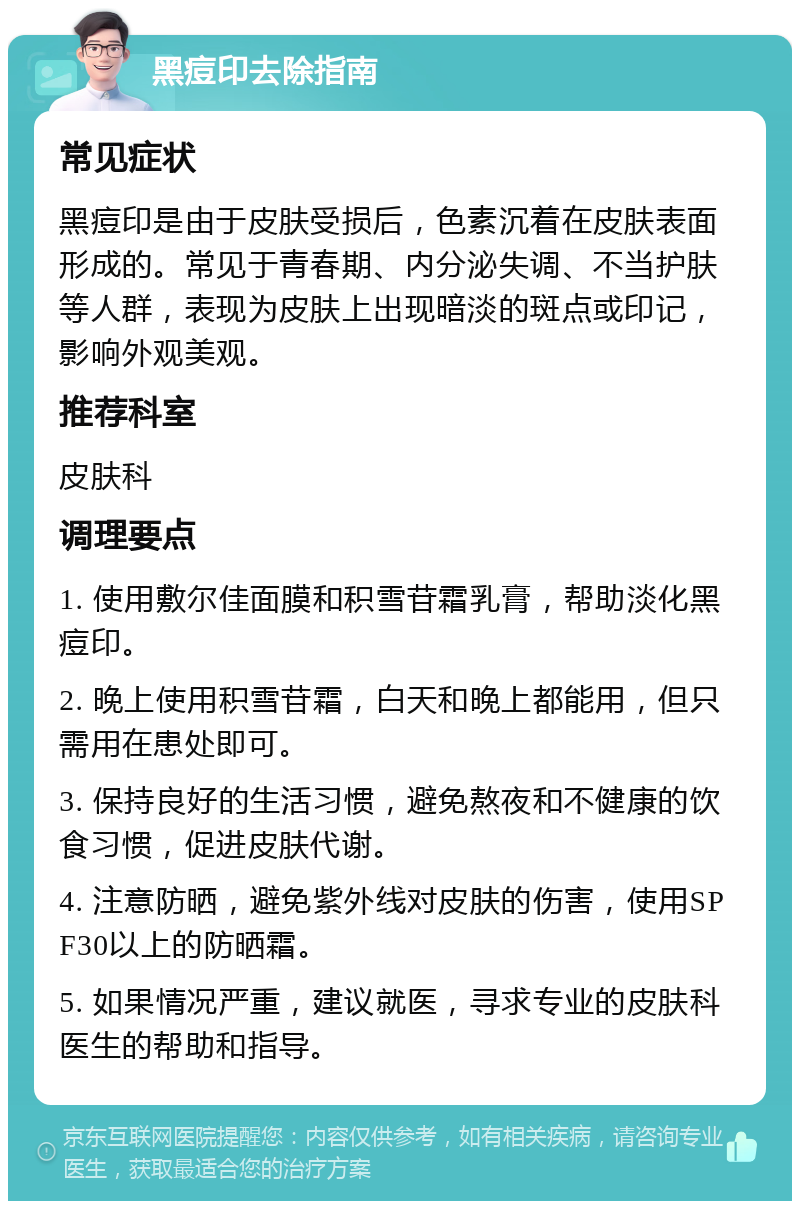 黑痘印去除指南 常见症状 黑痘印是由于皮肤受损后，色素沉着在皮肤表面形成的。常见于青春期、内分泌失调、不当护肤等人群，表现为皮肤上出现暗淡的斑点或印记，影响外观美观。 推荐科室 皮肤科 调理要点 1. 使用敷尔佳面膜和积雪苷霜乳膏，帮助淡化黑痘印。 2. 晚上使用积雪苷霜，白天和晚上都能用，但只需用在患处即可。 3. 保持良好的生活习惯，避免熬夜和不健康的饮食习惯，促进皮肤代谢。 4. 注意防晒，避免紫外线对皮肤的伤害，使用SPF30以上的防晒霜。 5. 如果情况严重，建议就医，寻求专业的皮肤科医生的帮助和指导。