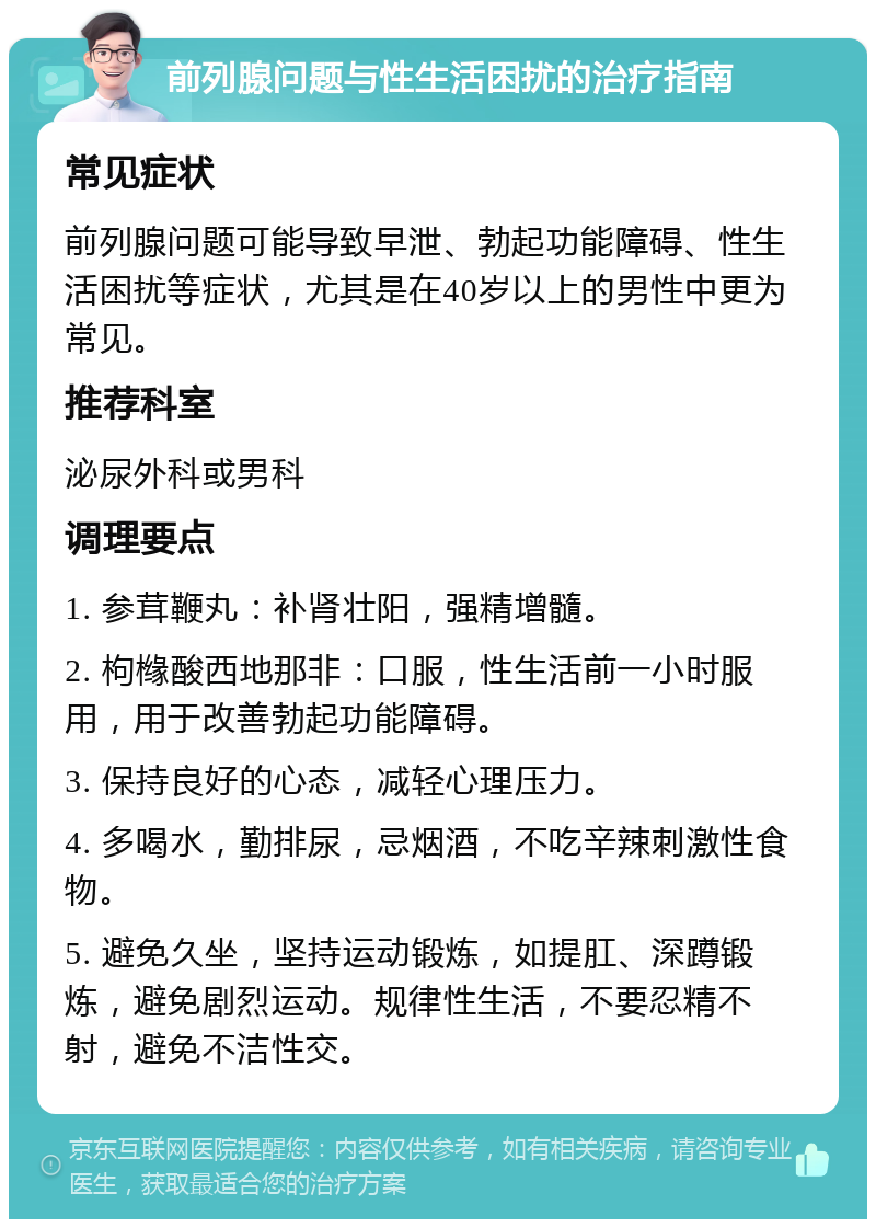 前列腺问题与性生活困扰的治疗指南 常见症状 前列腺问题可能导致早泄、勃起功能障碍、性生活困扰等症状，尤其是在40岁以上的男性中更为常见。 推荐科室 泌尿外科或男科 调理要点 1. 参茸鞭丸：补肾壮阳，强精增髓。 2. 枸橼酸西地那非：口服，性生活前一小时服用，用于改善勃起功能障碍。 3. 保持良好的心态，减轻心理压力。 4. 多喝水，勤排尿，忌烟酒，不吃辛辣刺激性食物。 5. 避免久坐，坚持运动锻炼，如提肛、深蹲锻炼，避免剧烈运动。规律性生活，不要忍精不射，避免不洁性交。