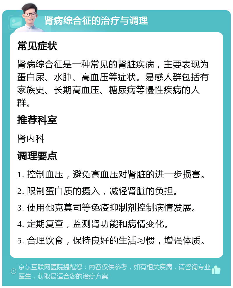 肾病综合征的治疗与调理 常见症状 肾病综合征是一种常见的肾脏疾病，主要表现为蛋白尿、水肿、高血压等症状。易感人群包括有家族史、长期高血压、糖尿病等慢性疾病的人群。 推荐科室 肾内科 调理要点 1. 控制血压，避免高血压对肾脏的进一步损害。 2. 限制蛋白质的摄入，减轻肾脏的负担。 3. 使用他克莫司等免疫抑制剂控制病情发展。 4. 定期复查，监测肾功能和病情变化。 5. 合理饮食，保持良好的生活习惯，增强体质。