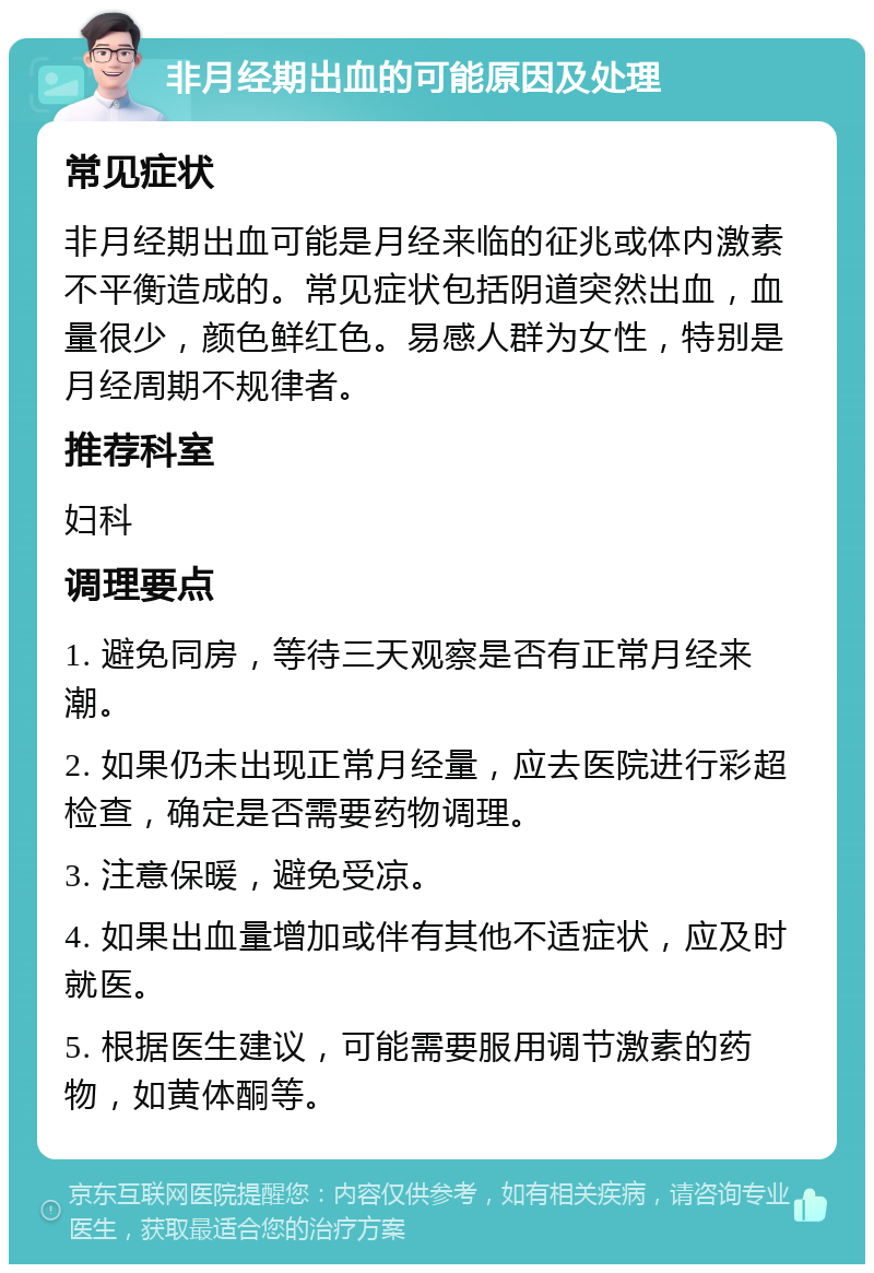 非月经期出血的可能原因及处理 常见症状 非月经期出血可能是月经来临的征兆或体内激素不平衡造成的。常见症状包括阴道突然出血，血量很少，颜色鲜红色。易感人群为女性，特别是月经周期不规律者。 推荐科室 妇科 调理要点 1. 避免同房，等待三天观察是否有正常月经来潮。 2. 如果仍未出现正常月经量，应去医院进行彩超检查，确定是否需要药物调理。 3. 注意保暖，避免受凉。 4. 如果出血量增加或伴有其他不适症状，应及时就医。 5. 根据医生建议，可能需要服用调节激素的药物，如黄体酮等。