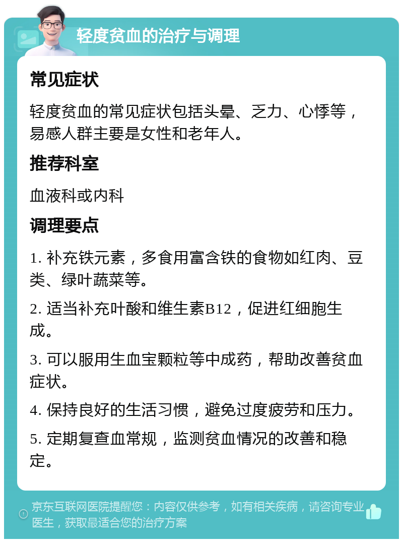 轻度贫血的治疗与调理 常见症状 轻度贫血的常见症状包括头晕、乏力、心悸等，易感人群主要是女性和老年人。 推荐科室 血液科或内科 调理要点 1. 补充铁元素，多食用富含铁的食物如红肉、豆类、绿叶蔬菜等。 2. 适当补充叶酸和维生素B12，促进红细胞生成。 3. 可以服用生血宝颗粒等中成药，帮助改善贫血症状。 4. 保持良好的生活习惯，避免过度疲劳和压力。 5. 定期复查血常规，监测贫血情况的改善和稳定。