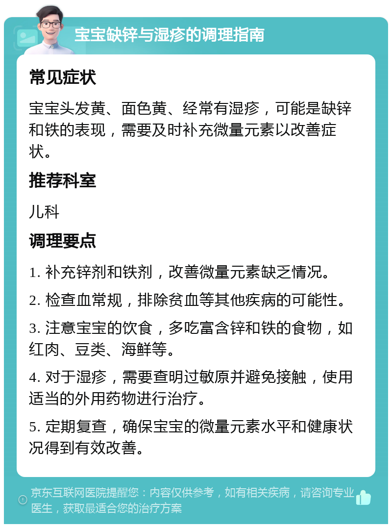 宝宝缺锌与湿疹的调理指南 常见症状 宝宝头发黄、面色黄、经常有湿疹，可能是缺锌和铁的表现，需要及时补充微量元素以改善症状。 推荐科室 儿科 调理要点 1. 补充锌剂和铁剂，改善微量元素缺乏情况。 2. 检查血常规，排除贫血等其他疾病的可能性。 3. 注意宝宝的饮食，多吃富含锌和铁的食物，如红肉、豆类、海鲜等。 4. 对于湿疹，需要查明过敏原并避免接触，使用适当的外用药物进行治疗。 5. 定期复查，确保宝宝的微量元素水平和健康状况得到有效改善。