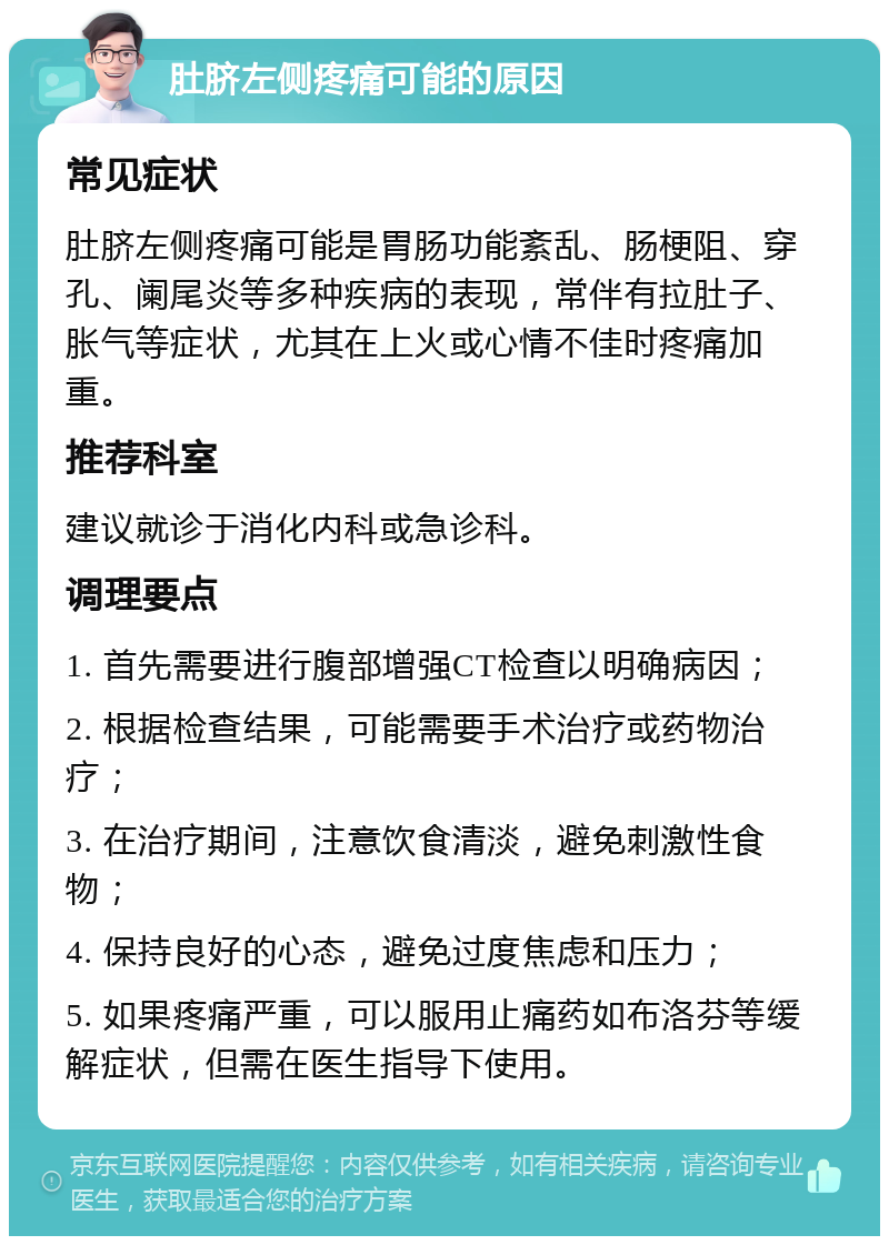 肚脐左侧疼痛可能的原因 常见症状 肚脐左侧疼痛可能是胃肠功能紊乱、肠梗阻、穿孔、阑尾炎等多种疾病的表现，常伴有拉肚子、胀气等症状，尤其在上火或心情不佳时疼痛加重。 推荐科室 建议就诊于消化内科或急诊科。 调理要点 1. 首先需要进行腹部增强CT检查以明确病因； 2. 根据检查结果，可能需要手术治疗或药物治疗； 3. 在治疗期间，注意饮食清淡，避免刺激性食物； 4. 保持良好的心态，避免过度焦虑和压力； 5. 如果疼痛严重，可以服用止痛药如布洛芬等缓解症状，但需在医生指导下使用。