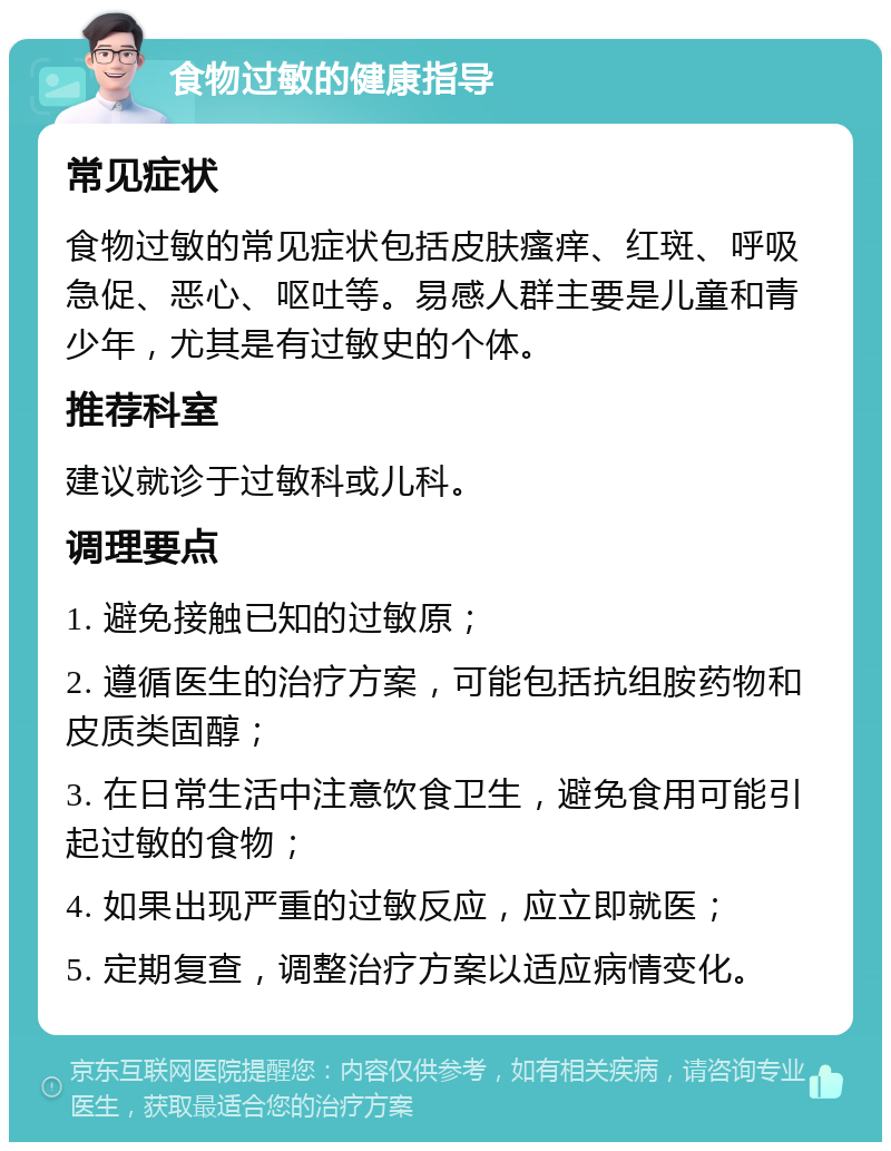 食物过敏的健康指导 常见症状 食物过敏的常见症状包括皮肤瘙痒、红斑、呼吸急促、恶心、呕吐等。易感人群主要是儿童和青少年，尤其是有过敏史的个体。 推荐科室 建议就诊于过敏科或儿科。 调理要点 1. 避免接触已知的过敏原； 2. 遵循医生的治疗方案，可能包括抗组胺药物和皮质类固醇； 3. 在日常生活中注意饮食卫生，避免食用可能引起过敏的食物； 4. 如果出现严重的过敏反应，应立即就医； 5. 定期复查，调整治疗方案以适应病情变化。