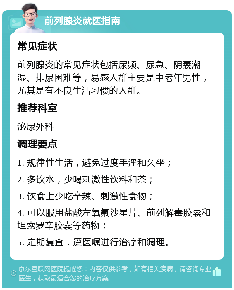 前列腺炎就医指南 常见症状 前列腺炎的常见症状包括尿频、尿急、阴囊潮湿、排尿困难等，易感人群主要是中老年男性，尤其是有不良生活习惯的人群。 推荐科室 泌尿外科 调理要点 1. 规律性生活，避免过度手淫和久坐； 2. 多饮水，少喝刺激性饮料和茶； 3. 饮食上少吃辛辣、刺激性食物； 4. 可以服用盐酸左氧氟沙星片、前列解毒胶囊和坦索罗辛胶囊等药物； 5. 定期复查，遵医嘱进行治疗和调理。