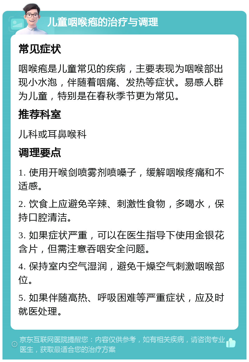 儿童咽喉疱的治疗与调理 常见症状 咽喉疱是儿童常见的疾病，主要表现为咽喉部出现小水泡，伴随着咽痛、发热等症状。易感人群为儿童，特别是在春秋季节更为常见。 推荐科室 儿科或耳鼻喉科 调理要点 1. 使用开喉剑喷雾剂喷嗓子，缓解咽喉疼痛和不适感。 2. 饮食上应避免辛辣、刺激性食物，多喝水，保持口腔清洁。 3. 如果症状严重，可以在医生指导下使用金银花含片，但需注意吞咽安全问题。 4. 保持室内空气湿润，避免干燥空气刺激咽喉部位。 5. 如果伴随高热、呼吸困难等严重症状，应及时就医处理。