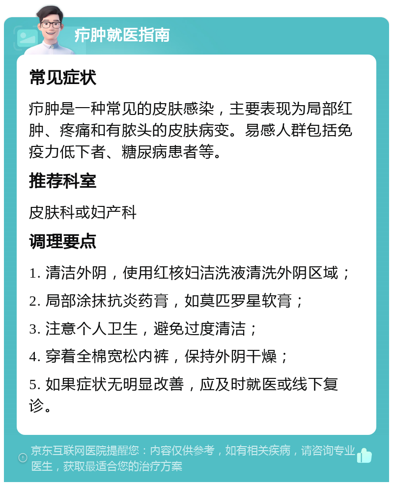 疖肿就医指南 常见症状 疖肿是一种常见的皮肤感染，主要表现为局部红肿、疼痛和有脓头的皮肤病变。易感人群包括免疫力低下者、糖尿病患者等。 推荐科室 皮肤科或妇产科 调理要点 1. 清洁外阴，使用红核妇洁洗液清洗外阴区域； 2. 局部涂抹抗炎药膏，如莫匹罗星软膏； 3. 注意个人卫生，避免过度清洁； 4. 穿着全棉宽松内裤，保持外阴干燥； 5. 如果症状无明显改善，应及时就医或线下复诊。