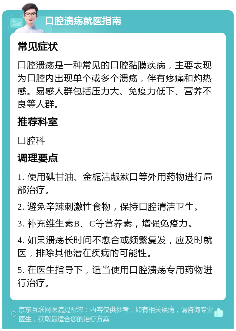 口腔溃疡就医指南 常见症状 口腔溃疡是一种常见的口腔黏膜疾病，主要表现为口腔内出现单个或多个溃疡，伴有疼痛和灼热感。易感人群包括压力大、免疫力低下、营养不良等人群。 推荐科室 口腔科 调理要点 1. 使用碘甘油、金栀洁龈漱口等外用药物进行局部治疗。 2. 避免辛辣刺激性食物，保持口腔清洁卫生。 3. 补充维生素B、C等营养素，增强免疫力。 4. 如果溃疡长时间不愈合或频繁复发，应及时就医，排除其他潜在疾病的可能性。 5. 在医生指导下，适当使用口腔溃疡专用药物进行治疗。