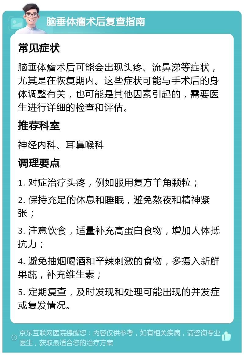 脑垂体瘤术后复查指南 常见症状 脑垂体瘤术后可能会出现头疼、流鼻涕等症状，尤其是在恢复期内。这些症状可能与手术后的身体调整有关，也可能是其他因素引起的，需要医生进行详细的检查和评估。 推荐科室 神经内科、耳鼻喉科 调理要点 1. 对症治疗头疼，例如服用复方羊角颗粒； 2. 保持充足的休息和睡眠，避免熬夜和精神紧张； 3. 注意饮食，适量补充高蛋白食物，增加人体抵抗力； 4. 避免抽烟喝酒和辛辣刺激的食物，多摄入新鲜果蔬，补充维生素； 5. 定期复查，及时发现和处理可能出现的并发症或复发情况。